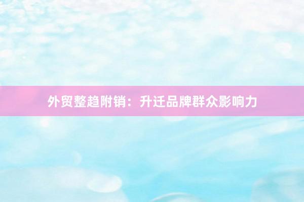 外贸整趋附销：升迁品牌群众影响力